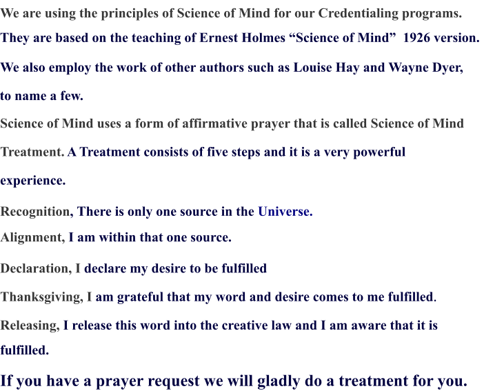 We are using the principles of Science of Mind for our Credentialing programs. They are based on the teaching of Ernest Holmes “Science of Mind”  1926 version.  We also employ the work of other authors such as Louise Hay and Wayne Dyer,  to name a few.  Science of Mind uses a form of affirmative prayer that is called Science of Mind  Treatment.  A Treatment consists of five steps and it is a very powerful  experience. Recognition , There is only one source in the  Universe.  Alignment,  I am within that one source. Declaration, I  declare my desire to be fulfilled Thanksgiving, I  am grateful that my word and desire comes to me fulfilled . Releasing, I release this word into the creative law and I am aware that it is  fulfilled. If you have a prayer request we will gladly do a treatment for you.